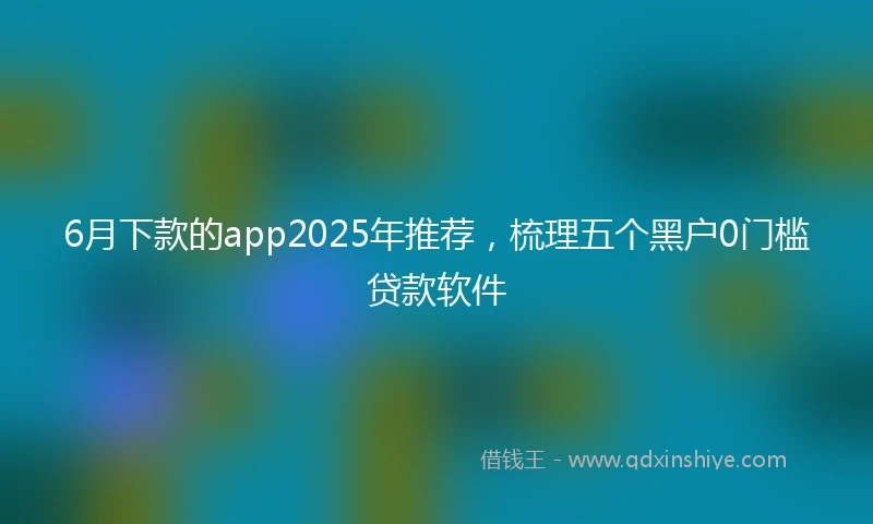 6月下款的app2025年推荐，梳理五个黑户0门槛贷款软件