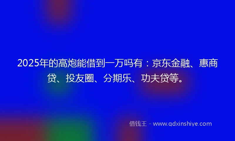 2025年的高炮能借到一万吗有：京东金融、惠商贷、投友圈、分期乐、功夫贷等。