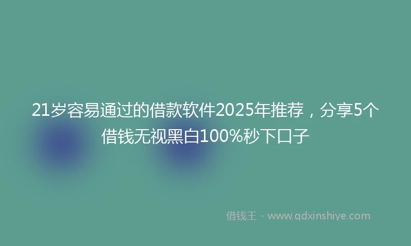 21岁容易通过的借款软件2025年推荐，分享5个借钱无视黑白100%秒下口子
