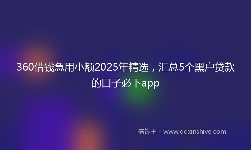 360借钱急用小额2025年精选，汇总5个黑户贷款的口子必下app