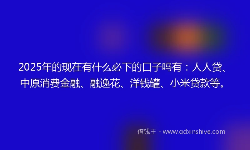 2025年的现在有什么必下的口子吗有：人人贷、中原消费金融、融逸花、洋钱罐、小米贷款等。