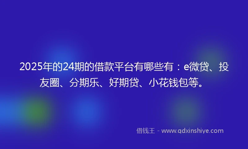 2025年的24期的借款平台有哪些有：e微贷、投友圈、分期乐、好期贷、小花钱包等。