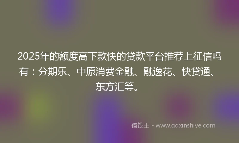 2025年的额度高下款快的贷款平台推荐上征信吗有：分期乐、中原消费金融、融逸花、快贷通、东方汇等。