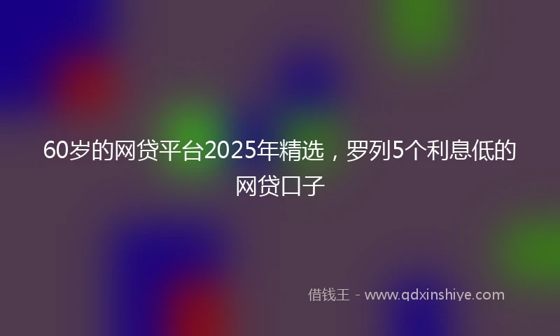 60岁的网贷平台2025年精选，罗列5个利息低的网贷口子