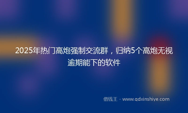 2025年热门高炮强制交流群，归纳5个高炮无视逾期能下的软件