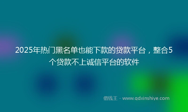 2025年热门黑名单也能下款的贷款平台，整合5个贷款不上诚信平台的软件
