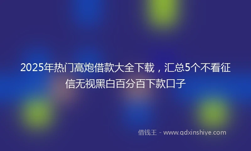 2025年热门高炮借款大全下载，汇总5个不看征信无视黑白百分百下款口子