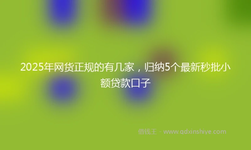 2025年网货正规的有几家，归纳5个最新秒批小额贷款口子