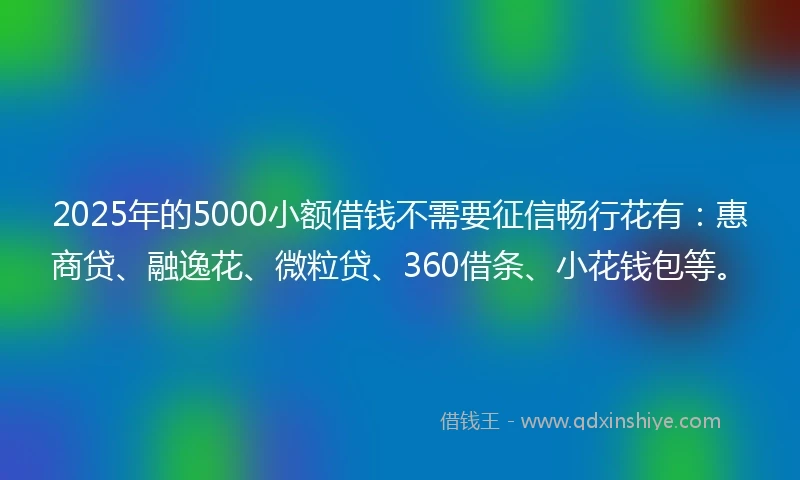 2025年的5000小额借钱不需要征信畅行花有：惠商贷、融逸花、微粒贷、360借条、小花钱包等。