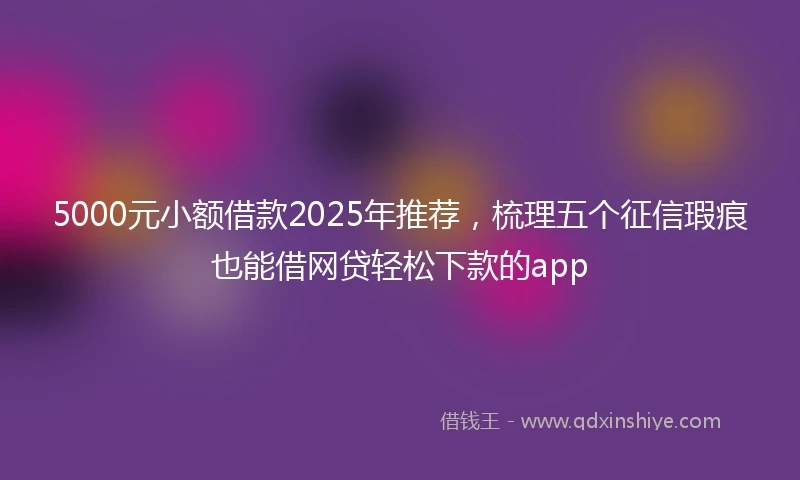 5000元小额借款2025年推荐，梳理五个征信瑕疵也能借网贷轻松下款的app