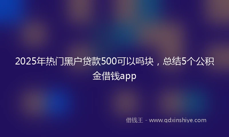 2025年热门黑户贷款500可以吗块，总结5个公积金借钱app