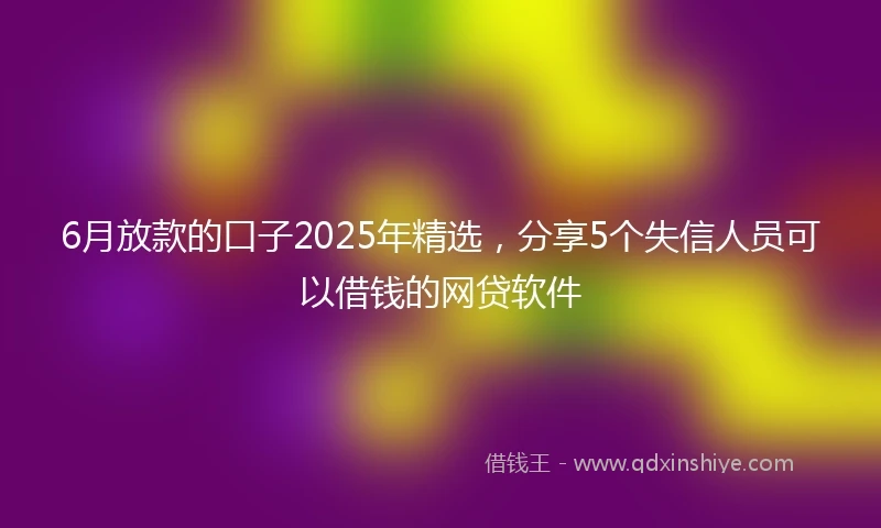 6月放款的口子2025年精选，分享5个失信人员可以借钱的网贷软件
