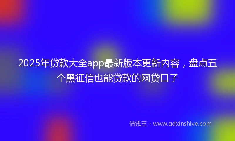 2025年贷款大全app最新版本更新内容，盘点五个黑征信也能贷款的网贷口子