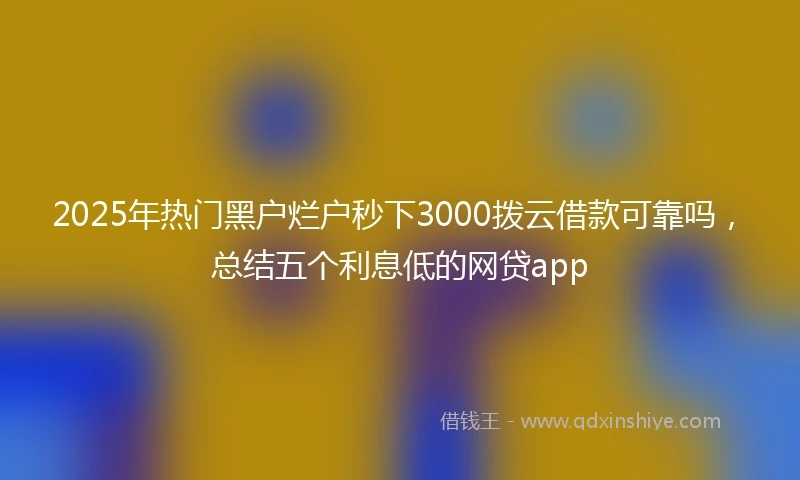 2025年热门黑户烂户秒下3000拨云借款可靠吗，总结五个利息低的网贷app