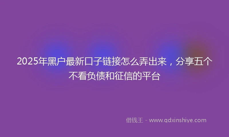 2025年黑户最新口子链接怎么弄出来，分享五个不看负债和征信的平台