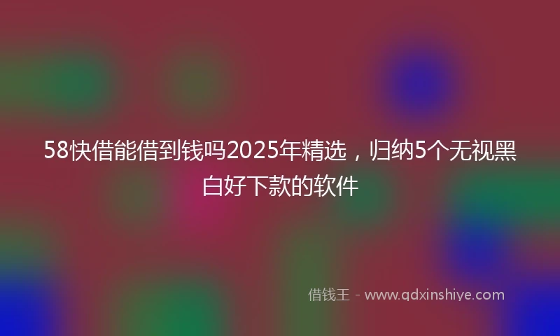 58快借能借到钱吗2025年精选，归纳5个无视黑白好下款的软件
