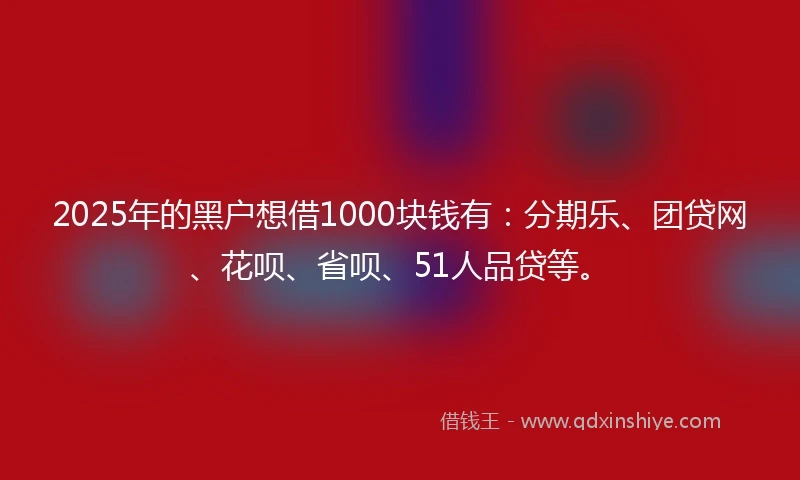 2025年的黑户想借1000块钱有：分期乐、团贷网、花呗、省呗、51人品贷等。