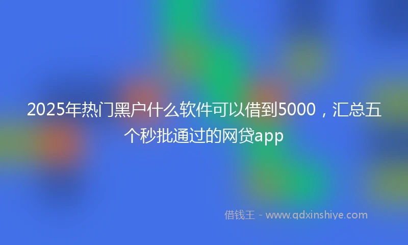 2025年热门黑户什么软件可以借到5000，汇总五个秒批通过的网贷app