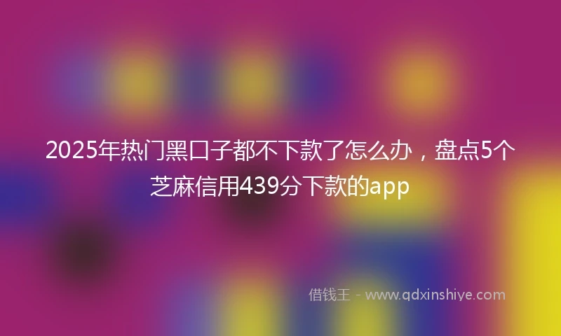 2025年热门黑口子都不下款了怎么办，盘点5个芝麻信用439分下款的app