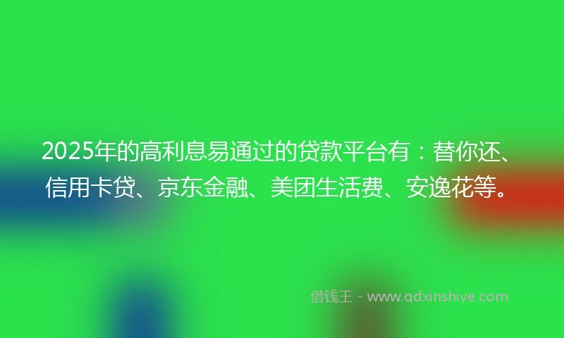 2025年的高利息易通过的贷款平台有：替你还、信用卡贷、京东金融、美团生活费、安逸花等。