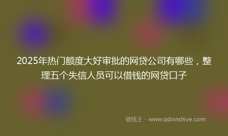 2025年热门额度大好审批的网贷公司有哪些，整理五个失信人员可以借钱的网贷口子