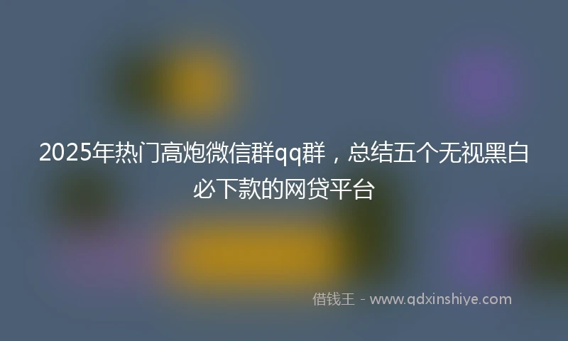 2025年热门高炮微信群qq群，总结五个无视黑白必下款的网贷平台