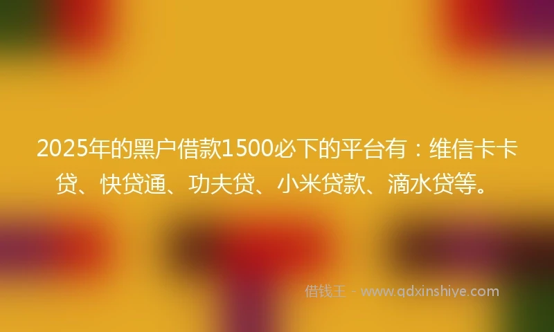 2025年的黑户借款1500必下的平台有：维信卡卡贷、快贷通、功夫贷、小米贷款、滴水贷等。