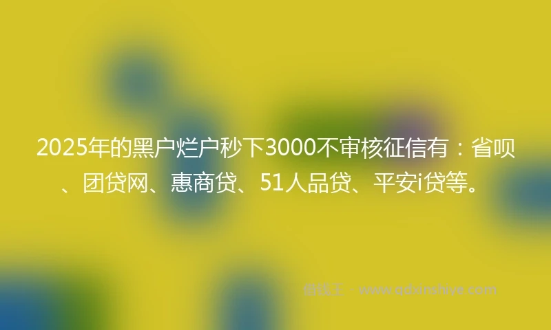 2025年的黑户烂户秒下3000不审核征信有：省呗、团贷网、惠商贷、51人品贷、平安i贷等。