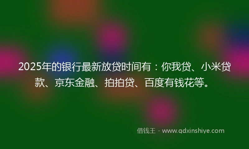 2025年的银行最新放贷时间有：你我贷、小米贷款、京东金融、拍拍贷、百度有钱花等。