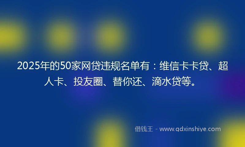 2025年的50家网贷违规名单有：维信卡卡贷、超人卡、投友圈、替你还、滴水贷等。