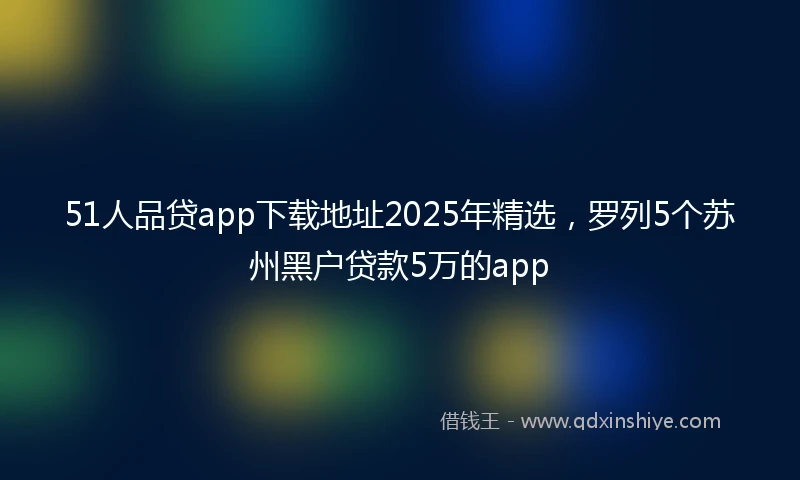 51人品贷app下载地址2025年精选，罗列5个苏州黑户贷款5万的app