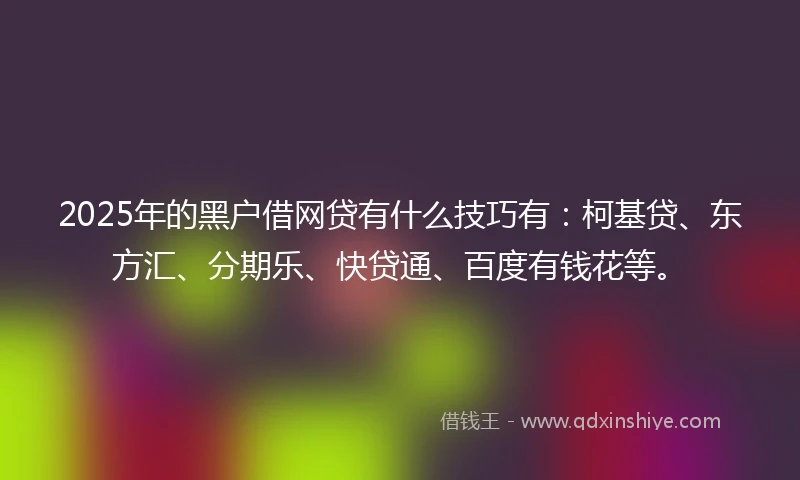2025年的黑户借网贷有什么技巧有：柯基贷、东方汇、分期乐、快贷通、百度有钱花等。