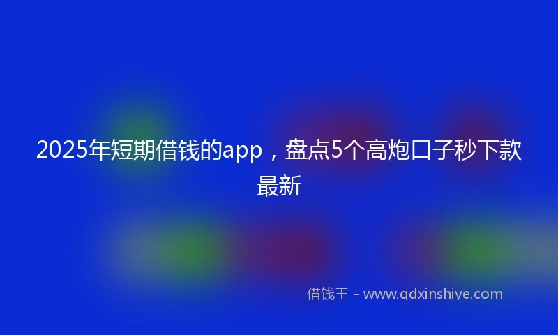 2025年短期借钱的app，盘点5个高炮口子秒下款最新