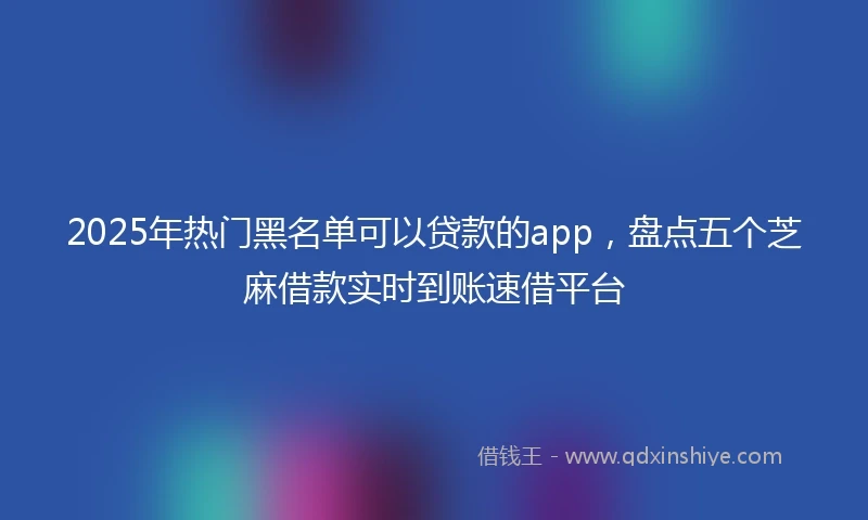 2025年热门黑名单可以贷款的app，盘点五个芝麻借款实时到账速借平台