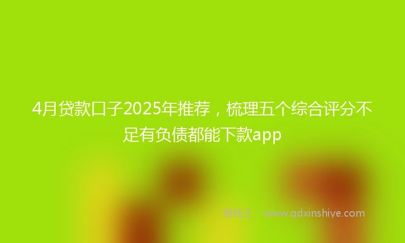 4月贷款口子2025年推荐，梳理五个综合评分不足有负债都能下款app