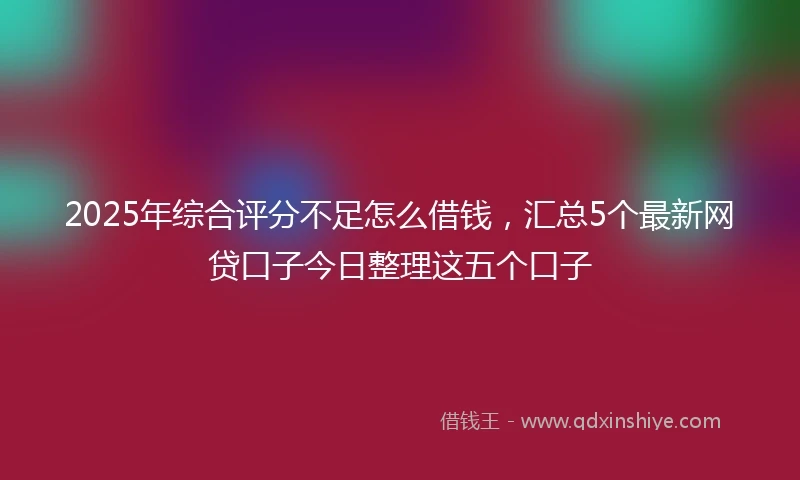 2025年综合评分不足怎么借钱，汇总5个最新网贷口子今日整理这五个口子