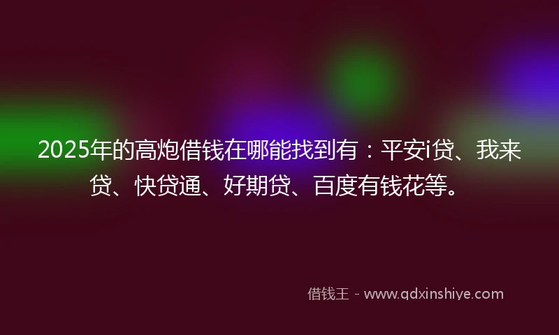 2025年的高炮借钱在哪能找到有：平安i贷、我来贷、快贷通、好期贷、百度有钱花等。