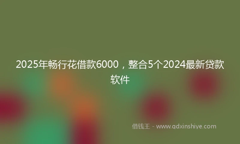 2025年畅行花借款6000，整合5个2024最新贷款软件