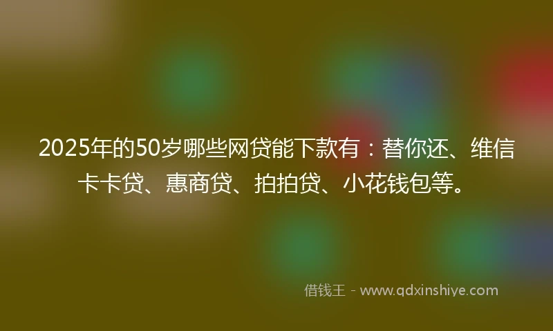 2025年的50岁哪些网贷能下款有：替你还、维信卡卡贷、惠商贷、拍拍贷、小花钱包等。