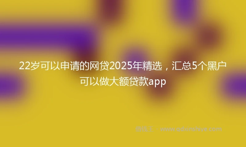 22岁可以申请的网贷2025年精选，汇总5个黑户可以做大额贷款app