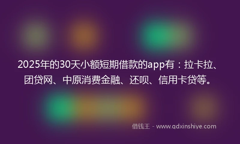2025年的30天小额短期借款的app有：拉卡拉、团贷网、中原消费金融、还呗、信用卡贷等。