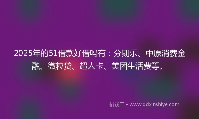 2025年的51借款好借吗有：分期乐、中原消费金融、微粒贷、超人卡、美团生活费等。