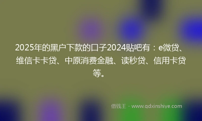 2025年的黑户下款的口子2024贴吧有：e微贷、维信卡卡贷、中原消费金融、读秒贷、信用卡贷等。