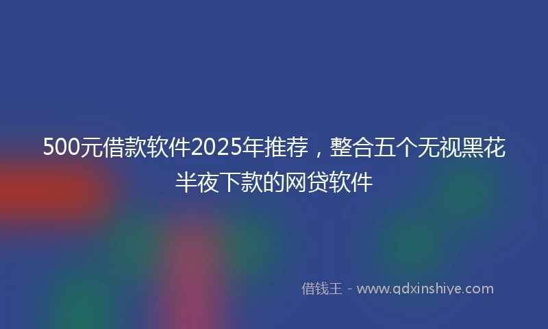 500元借款软件2025年推荐，整合五个无视黑花半夜下款的网贷软件