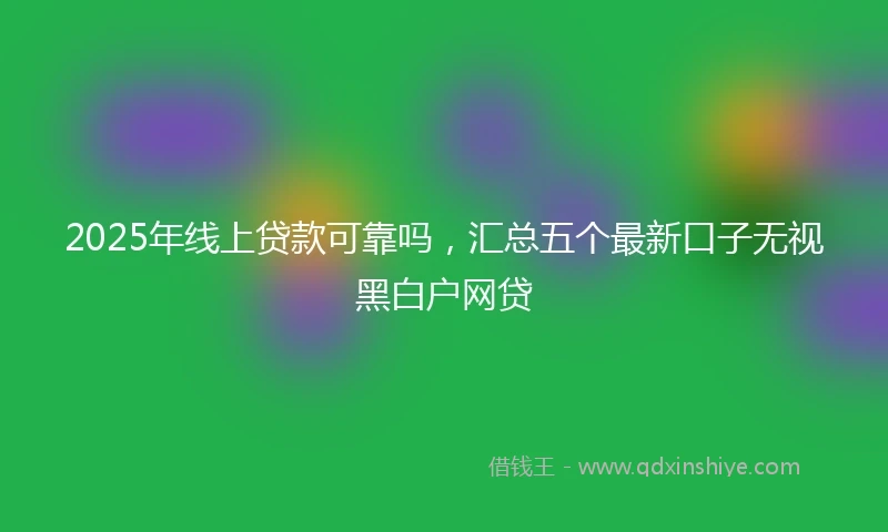 2025年线上贷款可靠吗，汇总五个最新口子无视黑白户网贷