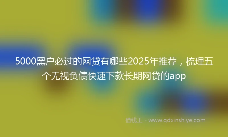 5000黑户必过的网贷有哪些2025年推荐，梳理五个无视负债快速下款长期网贷的app