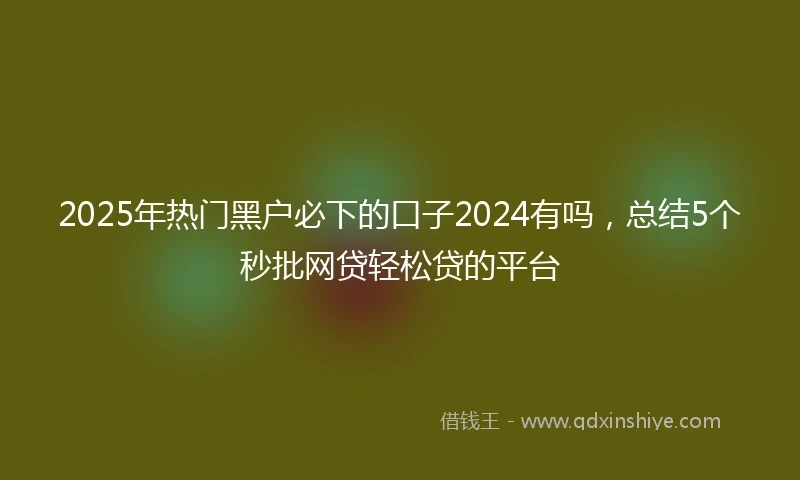 2025年热门黑户必下的口子2024有吗，总结5个秒批网贷轻松贷的平台