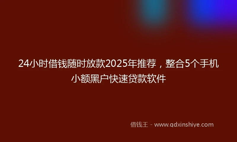 24小时借钱随时放款2025年推荐，整合5个手机小额黑户快速贷款软件