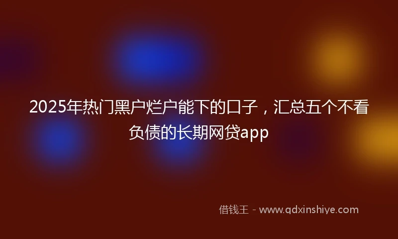2025年热门黑户烂户能下的口子，汇总五个不看负债的长期网贷app