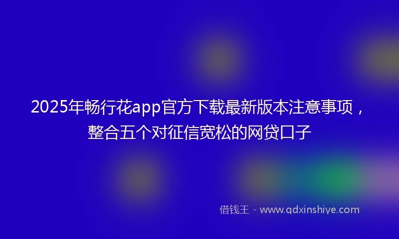 2025年畅行花app官方下载最新版本注意事项，整合五个对征信宽松的网贷口子